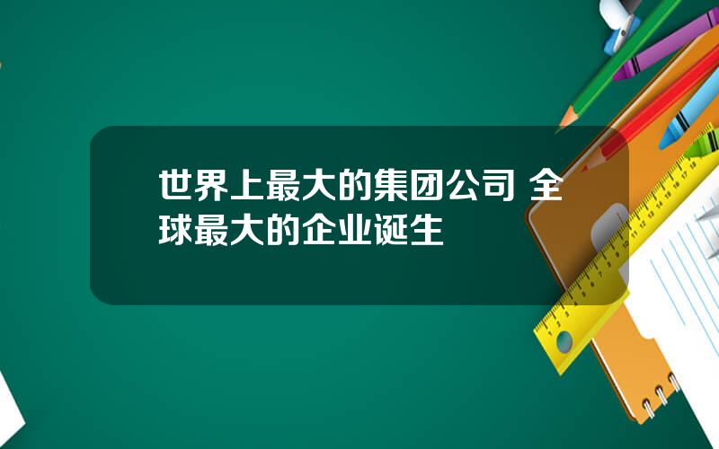 世界上最大的集团公司 全球最大的企业诞生